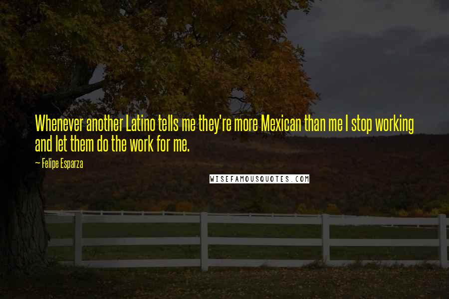 Felipe Esparza Quotes: Whenever another Latino tells me they're more Mexican than me I stop working and let them do the work for me.