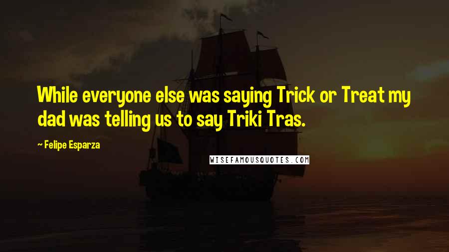 Felipe Esparza Quotes: While everyone else was saying Trick or Treat my dad was telling us to say Triki Tras.