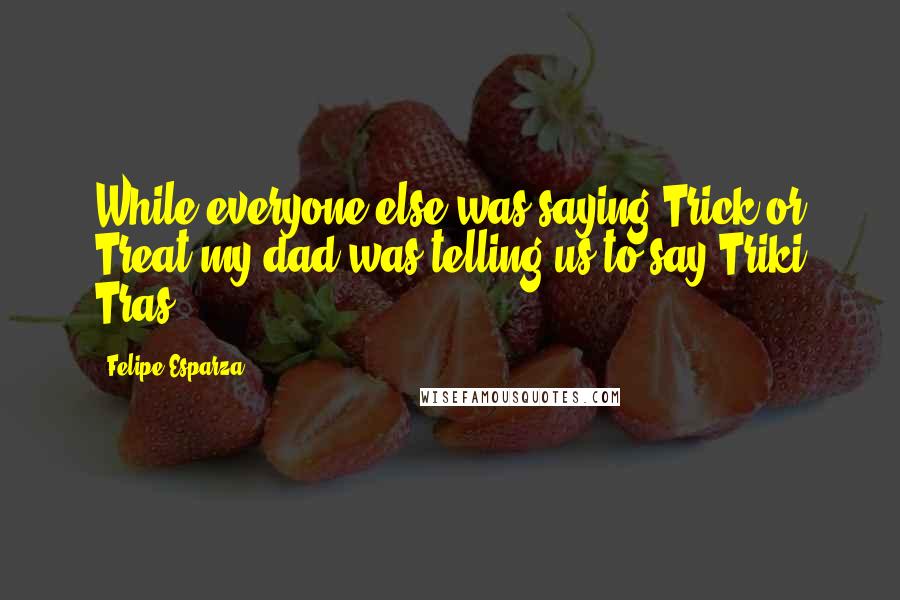 Felipe Esparza Quotes: While everyone else was saying Trick or Treat my dad was telling us to say Triki Tras.