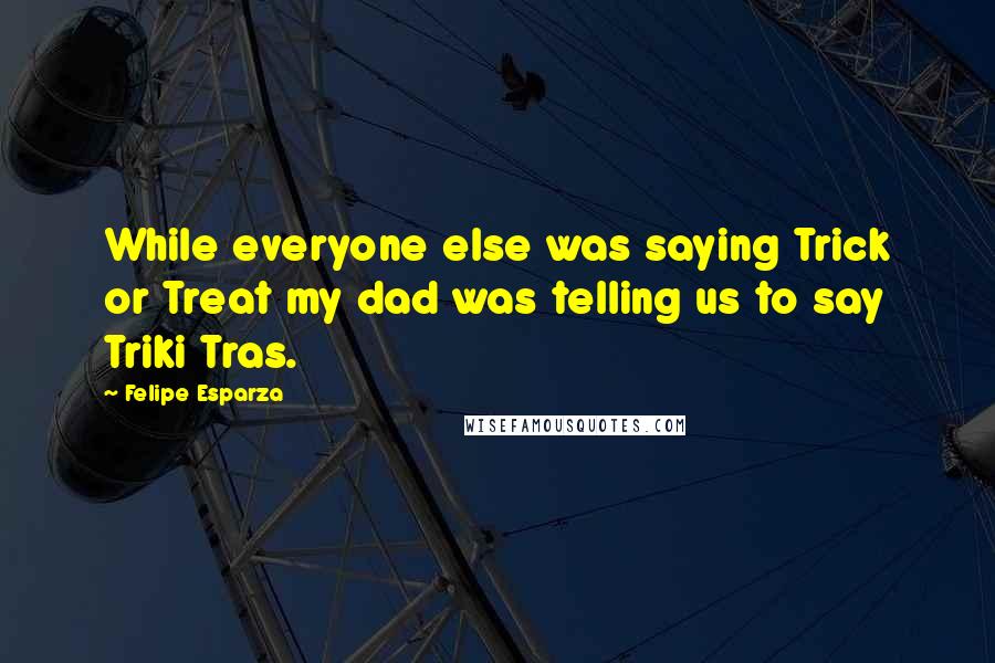 Felipe Esparza Quotes: While everyone else was saying Trick or Treat my dad was telling us to say Triki Tras.