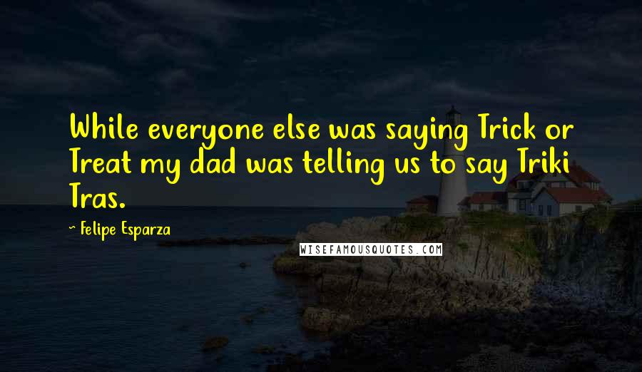 Felipe Esparza Quotes: While everyone else was saying Trick or Treat my dad was telling us to say Triki Tras.