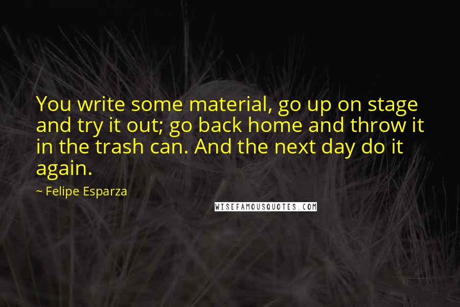 Felipe Esparza Quotes: You write some material, go up on stage and try it out; go back home and throw it in the trash can. And the next day do it again.