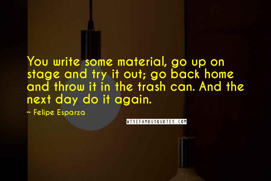 Felipe Esparza Quotes: You write some material, go up on stage and try it out; go back home and throw it in the trash can. And the next day do it again.
