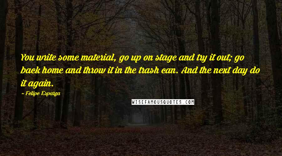 Felipe Esparza Quotes: You write some material, go up on stage and try it out; go back home and throw it in the trash can. And the next day do it again.