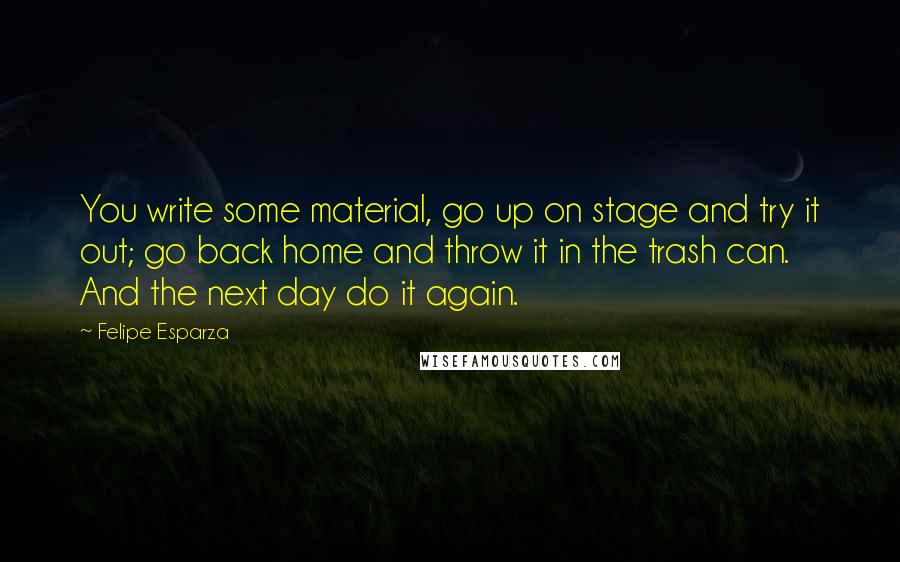 Felipe Esparza Quotes: You write some material, go up on stage and try it out; go back home and throw it in the trash can. And the next day do it again.