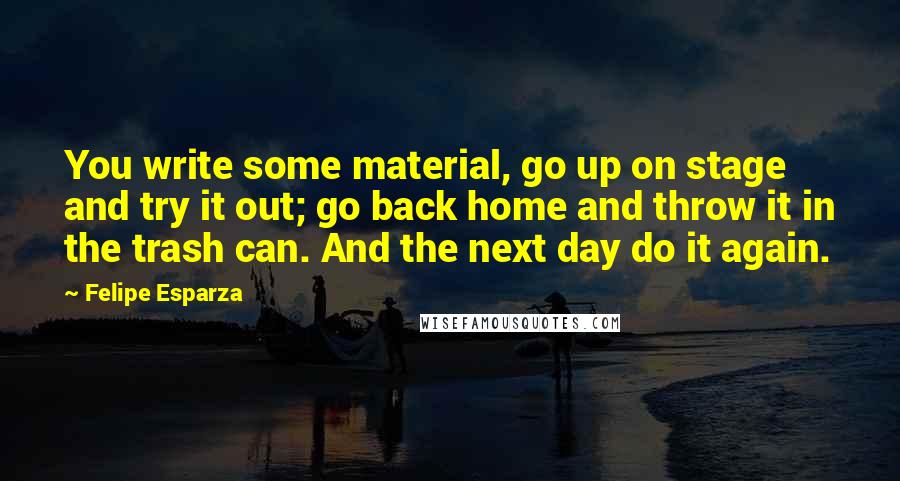 Felipe Esparza Quotes: You write some material, go up on stage and try it out; go back home and throw it in the trash can. And the next day do it again.