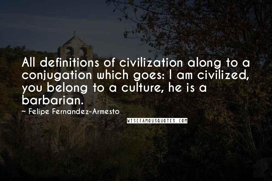 Felipe Fernandez-Armesto Quotes: All definitions of civilization along to a conjugation which goes: I am civilized, you belong to a culture, he is a barbarian.