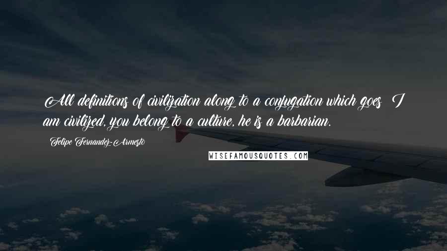 Felipe Fernandez-Armesto Quotes: All definitions of civilization along to a conjugation which goes: I am civilized, you belong to a culture, he is a barbarian.