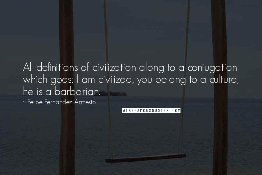 Felipe Fernandez-Armesto Quotes: All definitions of civilization along to a conjugation which goes: I am civilized, you belong to a culture, he is a barbarian.