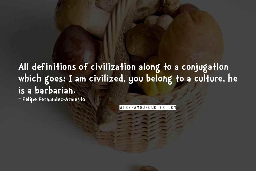 Felipe Fernandez-Armesto Quotes: All definitions of civilization along to a conjugation which goes: I am civilized, you belong to a culture, he is a barbarian.