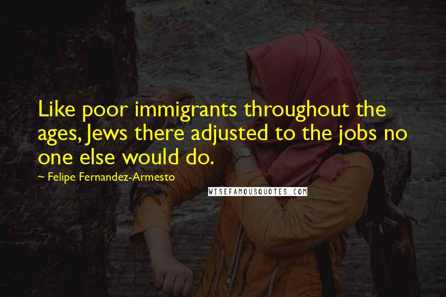 Felipe Fernandez-Armesto Quotes: Like poor immigrants throughout the ages, Jews there adjusted to the jobs no one else would do.