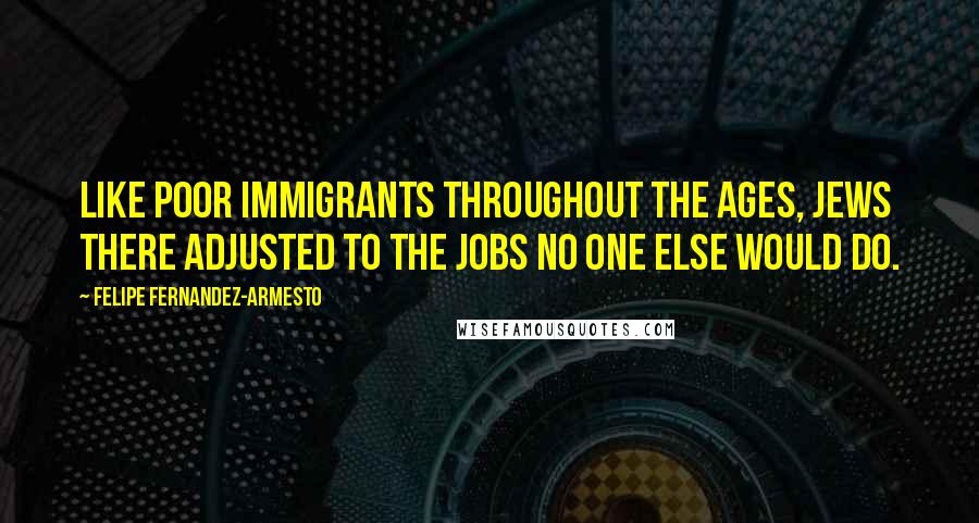 Felipe Fernandez-Armesto Quotes: Like poor immigrants throughout the ages, Jews there adjusted to the jobs no one else would do.