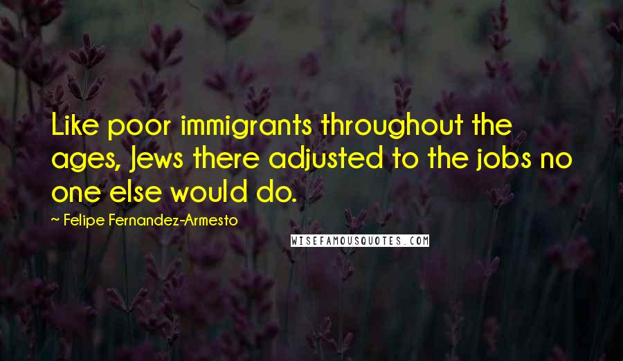 Felipe Fernandez-Armesto Quotes: Like poor immigrants throughout the ages, Jews there adjusted to the jobs no one else would do.