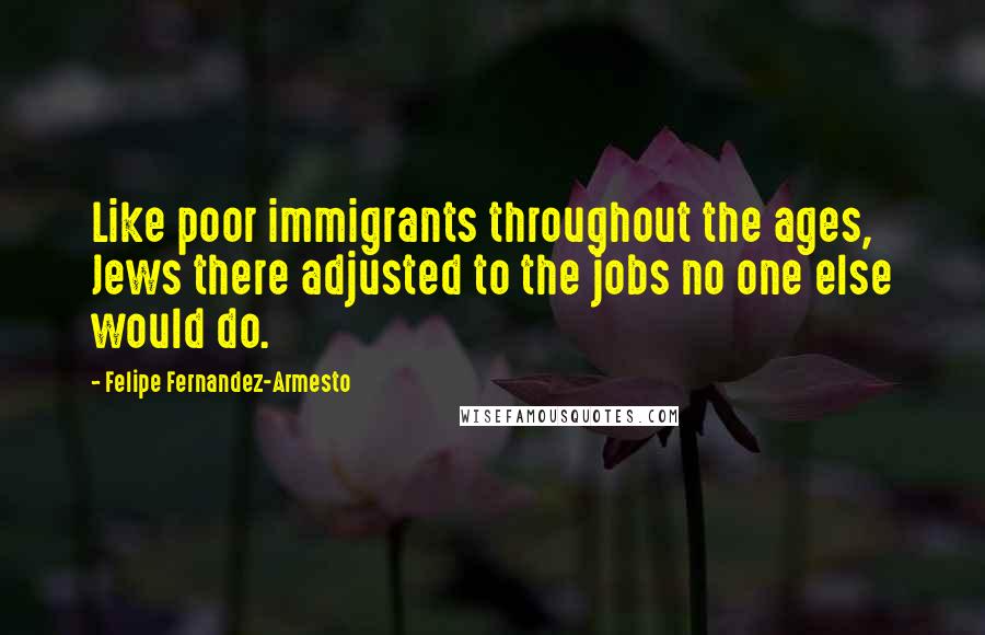 Felipe Fernandez-Armesto Quotes: Like poor immigrants throughout the ages, Jews there adjusted to the jobs no one else would do.