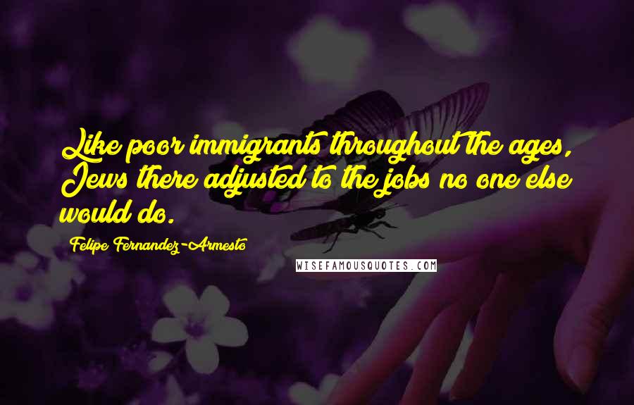 Felipe Fernandez-Armesto Quotes: Like poor immigrants throughout the ages, Jews there adjusted to the jobs no one else would do.