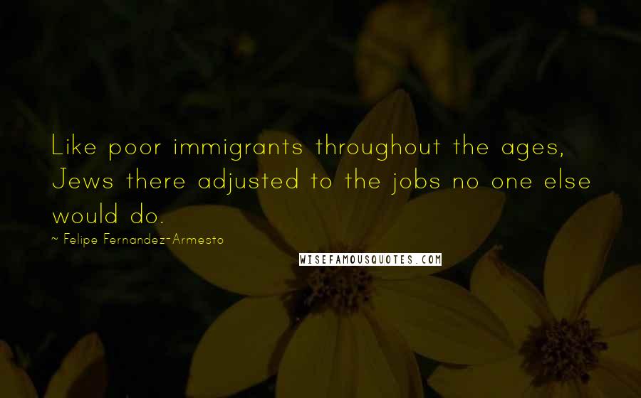 Felipe Fernandez-Armesto Quotes: Like poor immigrants throughout the ages, Jews there adjusted to the jobs no one else would do.