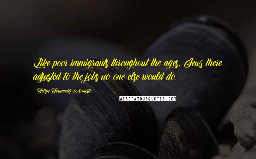 Felipe Fernandez-Armesto Quotes: Like poor immigrants throughout the ages, Jews there adjusted to the jobs no one else would do.