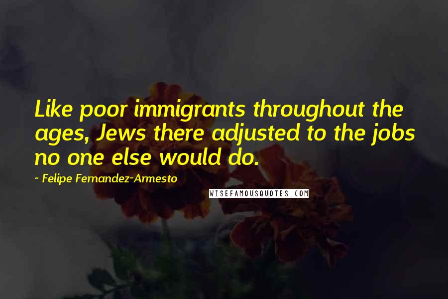 Felipe Fernandez-Armesto Quotes: Like poor immigrants throughout the ages, Jews there adjusted to the jobs no one else would do.