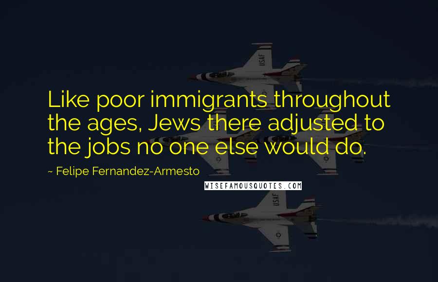 Felipe Fernandez-Armesto Quotes: Like poor immigrants throughout the ages, Jews there adjusted to the jobs no one else would do.