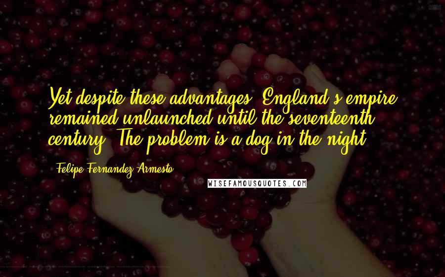 Felipe Fernandez-Armesto Quotes: Yet despite these advantages, England's empire remained unlaunched until the seventeenth century. The problem is a dog-in-the-night