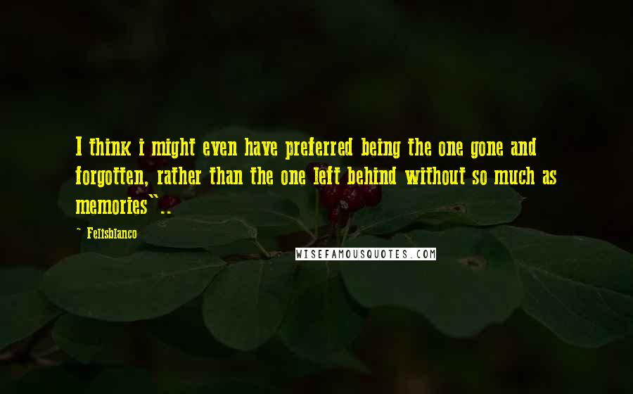 Felisblanco Quotes: I think i might even have preferred being the one gone and forgotten, rather than the one left behind without so much as memories"..