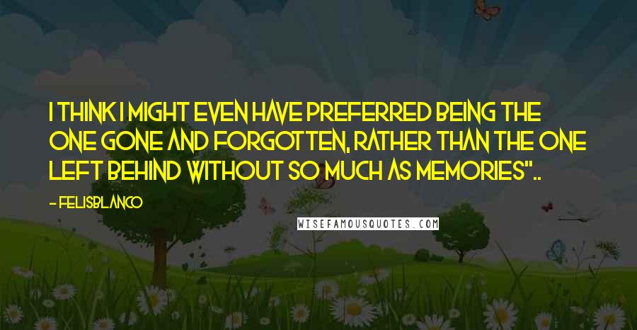 Felisblanco Quotes: I think i might even have preferred being the one gone and forgotten, rather than the one left behind without so much as memories"..