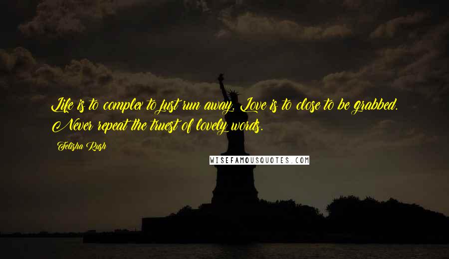 Felisha Rush Quotes: Life is to complex to just run away. Love is to close to be grabbed. Never repeat the truest of lovely words.