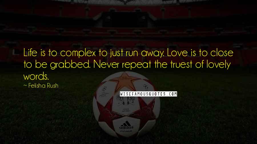 Felisha Rush Quotes: Life is to complex to just run away. Love is to close to be grabbed. Never repeat the truest of lovely words.