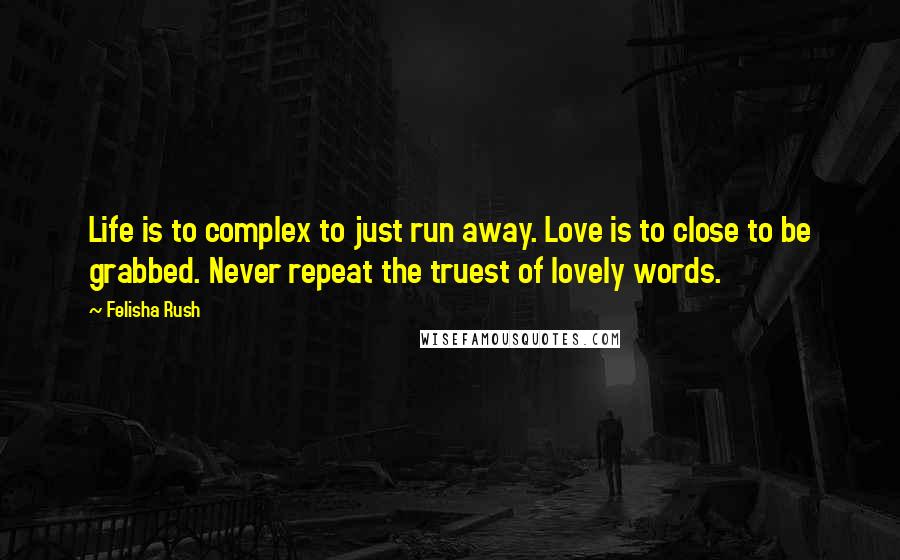 Felisha Rush Quotes: Life is to complex to just run away. Love is to close to be grabbed. Never repeat the truest of lovely words.