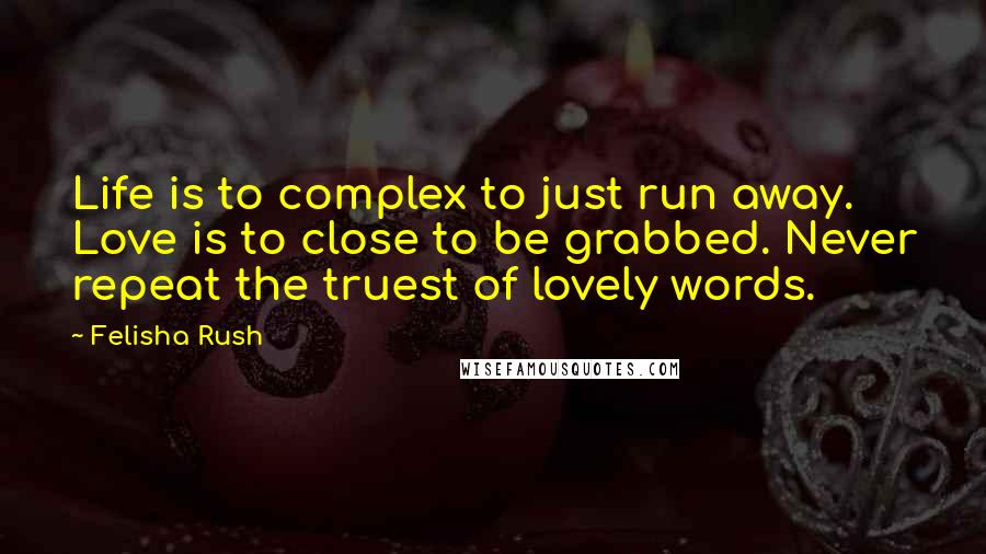 Felisha Rush Quotes: Life is to complex to just run away. Love is to close to be grabbed. Never repeat the truest of lovely words.