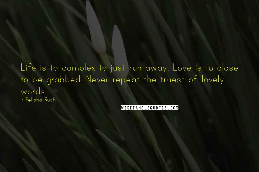 Felisha Rush Quotes: Life is to complex to just run away. Love is to close to be grabbed. Never repeat the truest of lovely words.