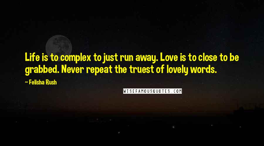 Felisha Rush Quotes: Life is to complex to just run away. Love is to close to be grabbed. Never repeat the truest of lovely words.