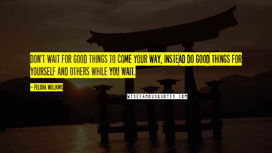 Felisha Williams Quotes: Don't wait for good things to come your way, instead do good things for yourself and others while you wait.
