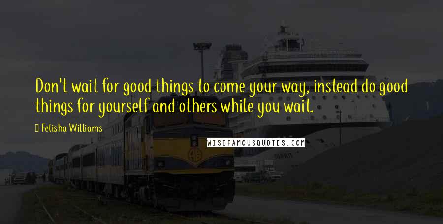 Felisha Williams Quotes: Don't wait for good things to come your way, instead do good things for yourself and others while you wait.