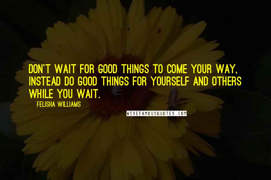 Felisha Williams Quotes: Don't wait for good things to come your way, instead do good things for yourself and others while you wait.