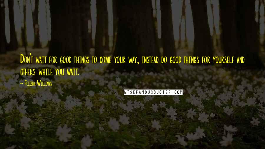 Felisha Williams Quotes: Don't wait for good things to come your way, instead do good things for yourself and others while you wait.