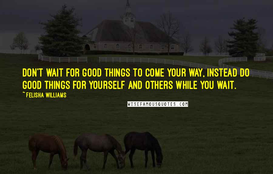 Felisha Williams Quotes: Don't wait for good things to come your way, instead do good things for yourself and others while you wait.