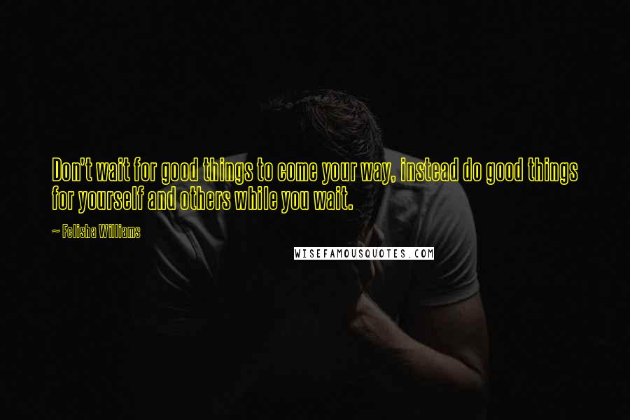 Felisha Williams Quotes: Don't wait for good things to come your way, instead do good things for yourself and others while you wait.
