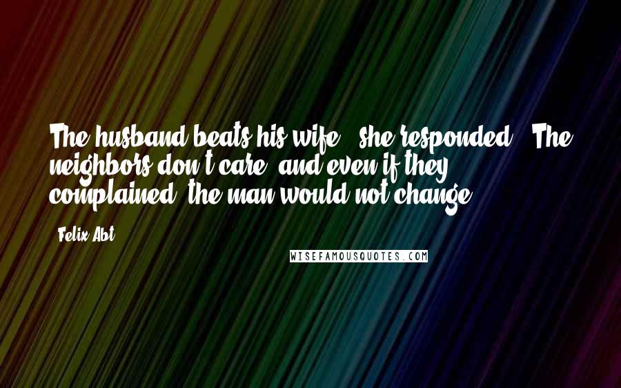 Felix Abt Quotes: The husband beats his wife," she responded. "The neighbors don't care, and even if they complained, the man would not change.