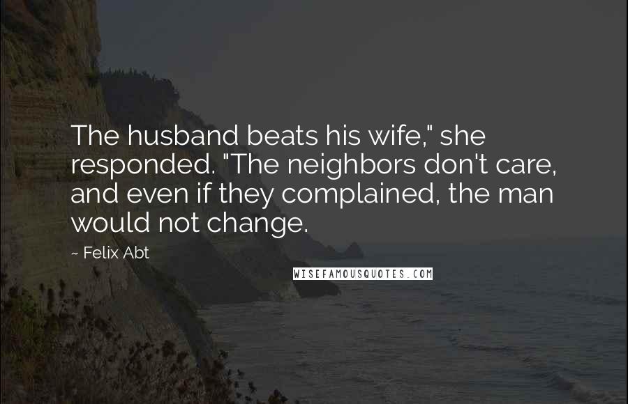 Felix Abt Quotes: The husband beats his wife," she responded. "The neighbors don't care, and even if they complained, the man would not change.