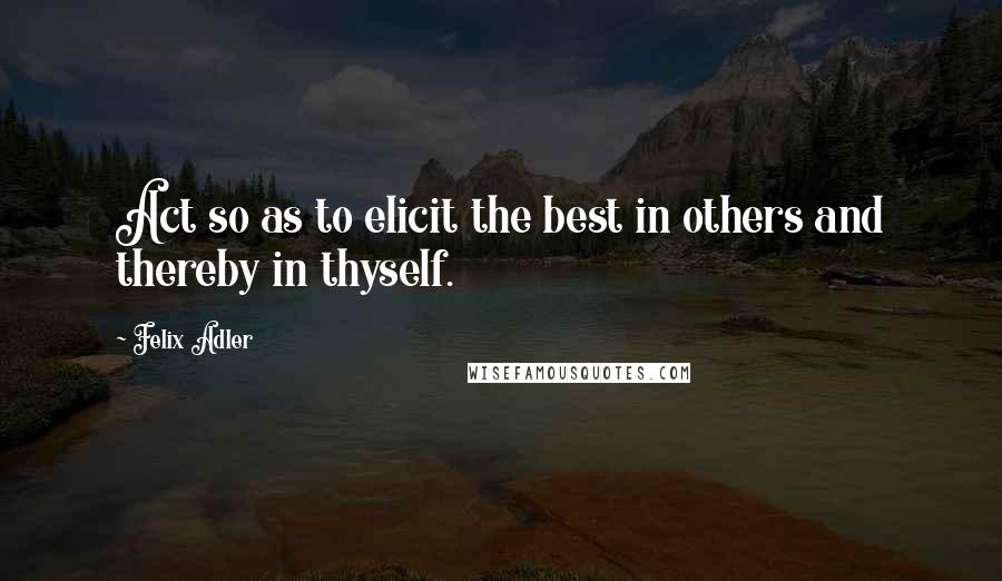 Felix Adler Quotes: Act so as to elicit the best in others and thereby in thyself.