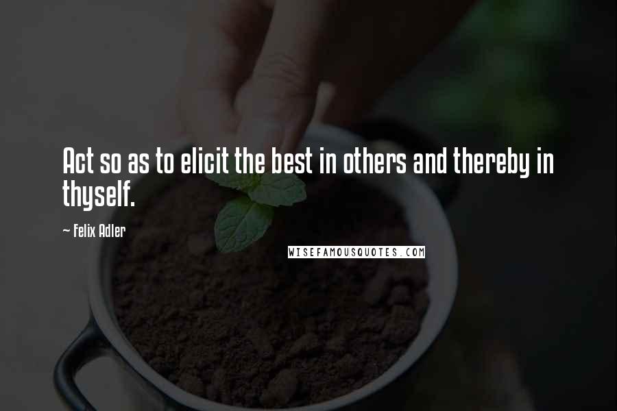 Felix Adler Quotes: Act so as to elicit the best in others and thereby in thyself.