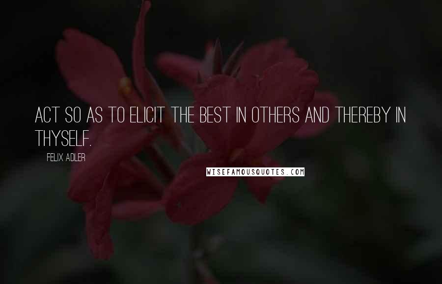 Felix Adler Quotes: Act so as to elicit the best in others and thereby in thyself.