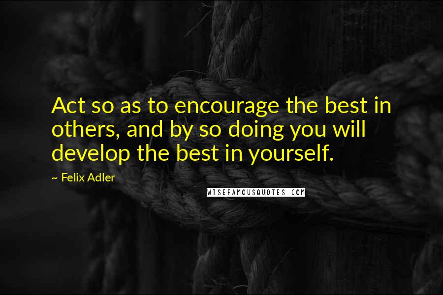 Felix Adler Quotes: Act so as to encourage the best in others, and by so doing you will develop the best in yourself.