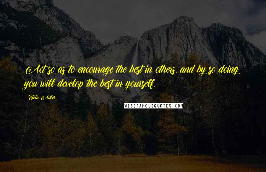 Felix Adler Quotes: Act so as to encourage the best in others, and by so doing you will develop the best in yourself.