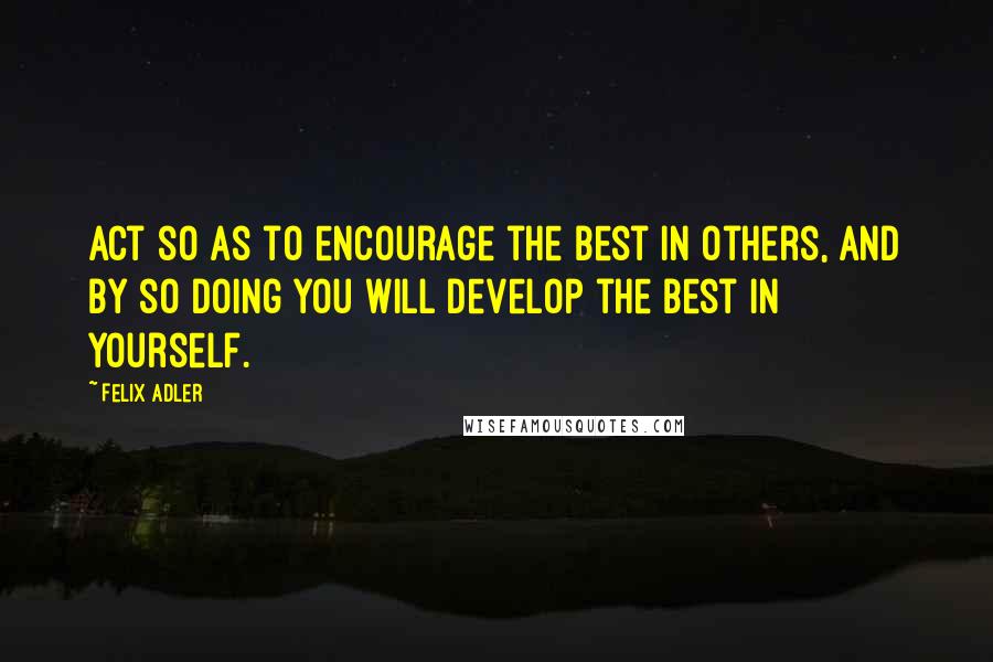 Felix Adler Quotes: Act so as to encourage the best in others, and by so doing you will develop the best in yourself.