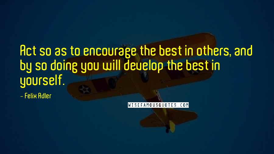 Felix Adler Quotes: Act so as to encourage the best in others, and by so doing you will develop the best in yourself.