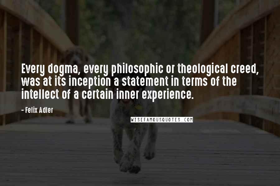 Felix Adler Quotes: Every dogma, every philosophic or theological creed, was at its inception a statement in terms of the intellect of a certain inner experience.