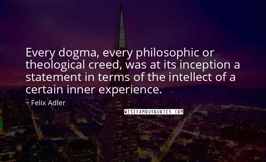 Felix Adler Quotes: Every dogma, every philosophic or theological creed, was at its inception a statement in terms of the intellect of a certain inner experience.