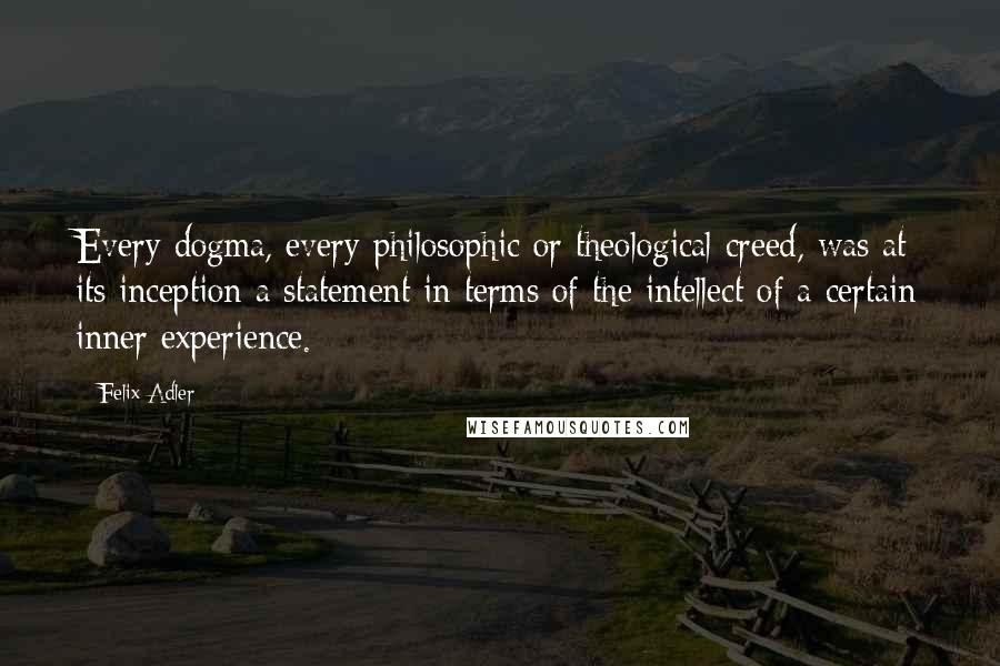 Felix Adler Quotes: Every dogma, every philosophic or theological creed, was at its inception a statement in terms of the intellect of a certain inner experience.